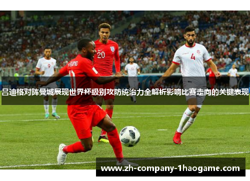 吕迪格对阵曼城展现世界杯级别攻防统治力全解析影响比赛走向的关键表现