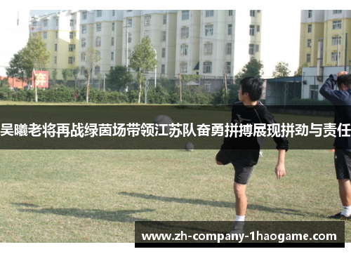 吴曦老将再战绿茵场带领江苏队奋勇拼搏展现拼劲与责任