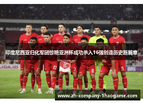 印度尼西亚归化军团惊艳亚洲杯成功杀入16强创造历史新篇章