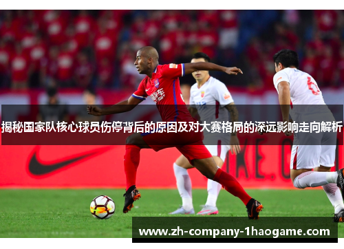 揭秘国家队核心球员伤停背后的原因及对大赛格局的深远影响走向解析