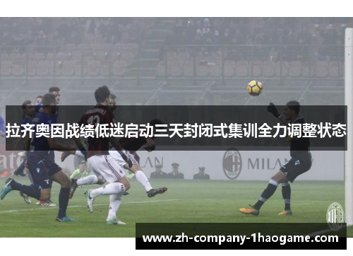 拉齐奥因战绩低迷启动三天封闭式集训全力调整状态 拉齐奥因战绩低迷启动三天封闭式集训全力调整状态