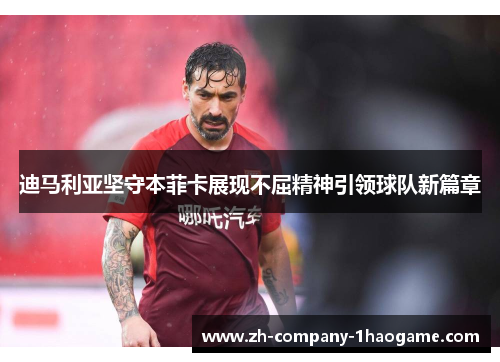 迪马利亚坚守本菲卡展现不屈精神引领球队新篇章 迪马利亚坚守本菲卡展现不屈精神引领球队新篇章