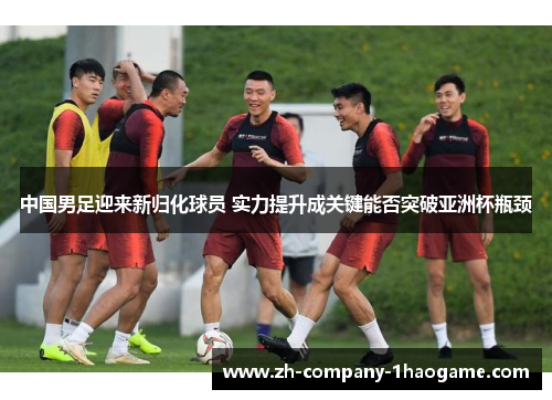 中国男足迎来新归化球员 实力提升成关键能否突破亚洲杯瓶颈 中国男足迎来新归化球员 实力提升成关键能否突破亚洲杯瓶颈