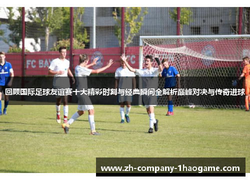 回顾国际足球友谊赛十大精彩时刻与经典瞬间全解析巅峰对决与传奇进球 回顾国际足球友谊赛十大精彩时刻与经典瞬间全解析巅峰对决与传奇进球