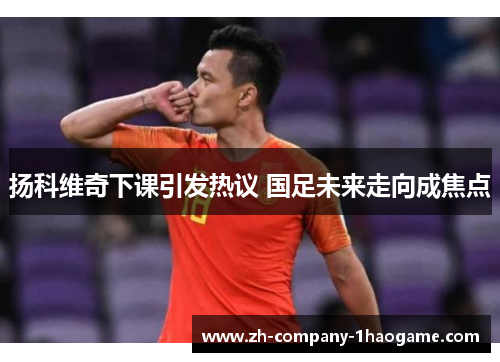 扬科维奇下课引发热议 国足未来走向成焦点 扬科维奇下课引发热议 国足未来走向成焦点